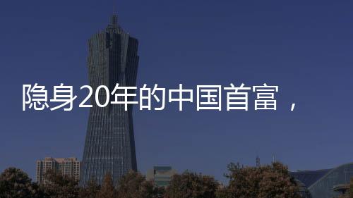 隐身20年的中国首富，如今身价1500亿